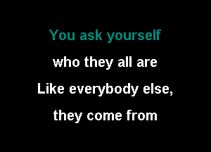 You ask yourself

who they all are

Like everybody else,

they come from