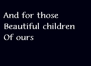 And for those
Beautiful children

Of ours