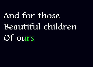And for those
Beautiful children

Of ours