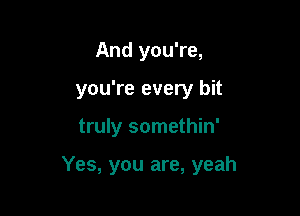 And you're,
you're every bit

truly somethin'

Yes, you are, yeah