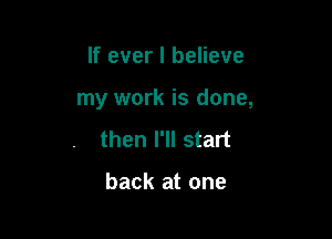 If ever I believe

my work is done,

then I'll start

back at one