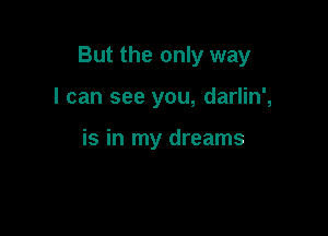 But the only way

I can see you, darlin',

is in my dreams