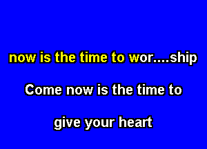 now is the time to wor....ship

Come now is the time to

give your heart