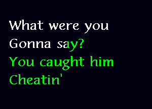 What were you
Gonna say?

You caught him
Cheatin'