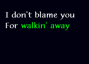 I don't blame you
For walkin' away