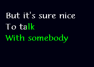 But it's sure nice
To talk

With somebody