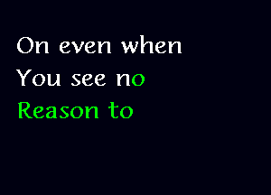 On even when
You see no

Reason to