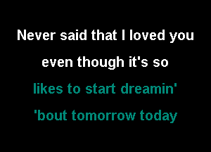 Never said that I loved you
even though it's so

likes to start dreamin'

'bout tomorrow today