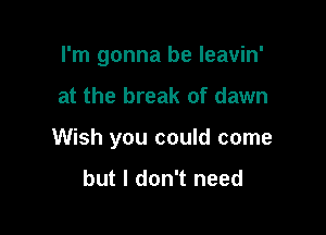 I'm gonna be leavin'

at the break of dawn

Wish you could come

but I don't need