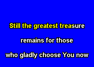 Still the greatest treasure

remains for those

who gladly choose You now