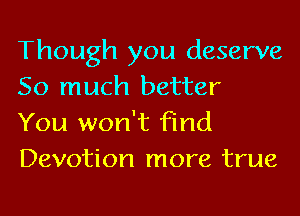 Though you deserve
So much better
You won't find
Devotion more true