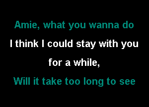 Amie, what you wanna do
I think I could stay with you

for a while,

Will it take too long to see