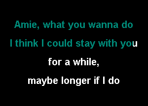 Amie, what you wanna do
I think I could stay with you

for a while,

maybe longer if I do
