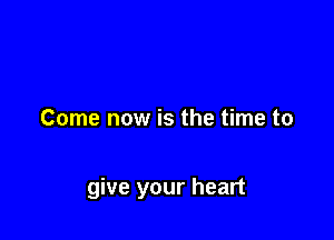 Come now is the time to

give your heart