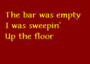The bar was empty
I was sweepin'

Up the floor