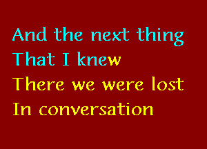And the next thing
That I knew

There we were lost
In conversation