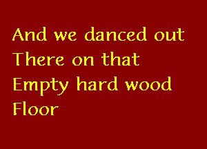 And we danced out
There on that

Empty hard wood
Floor