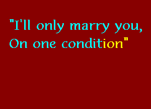 I'll only marry you,
On one condition