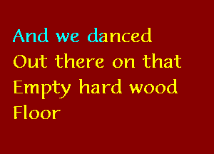 And we danced
Out there on that

Empty hard wood
Floor