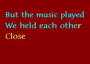 But the music played
We held each other

Close