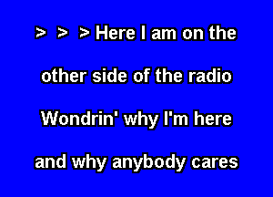 r) Here I am on the
other side of the radio

Wondrin' why I'm here

and why anybody cares