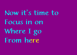 Now it's time to
Focus in on

Where I go
From here