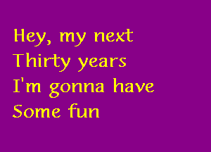 Hey, my next
Thirty years

I'm gonna have
Some fun