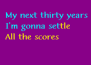 My next thirty years
I'm gonna settle

All the scores