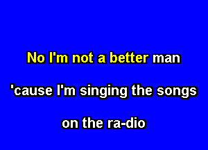 No I'm not a better man

'cause I'm singing the songs

on the ra-dio