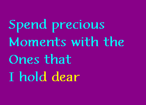 Spend precious
Moments with the

Ones that
I hold dear