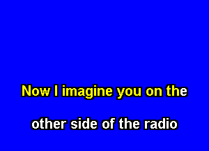 Now I imagine you on the

other side of the radio