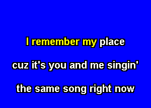 I remember my place

cuz it's you and me singin'

the same song right now