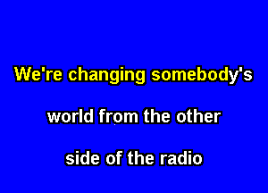 We're changing somebody's

world from the other

side of the radio