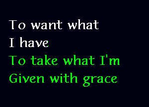 To want what
I have

To take what I'm
Given with grace