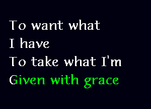 To want what
I have

To take what I'm
Given with grace