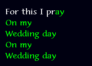For this I pray
On my

Wedding day
On my
Wedding day