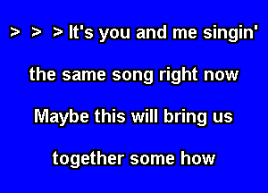 z. re ) It's you and me singin'

the same song right now

Maybe this will bring us

together some how