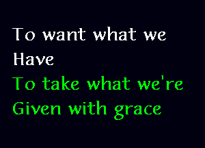 To want what we
Have

To take what we're
Given with grace