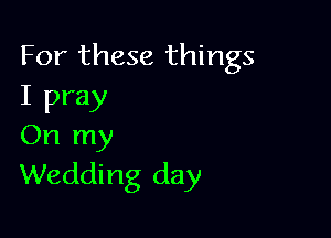 For these things
I pray

On my
Wedding day