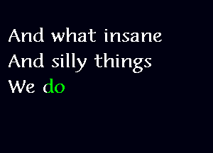 And what insane
And silly things

We do