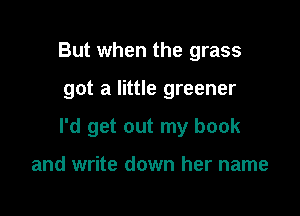 But when the grass

got a little greener

I'd get out my book

and write down her name