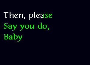 Then, please
Say you do,

Ba by