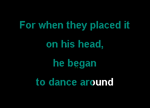 For when they placed it

on his head,
he began

to dance around