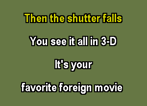 Then the shutter falls
You see it all in 3-D

It's your

favorite foreign movie