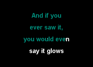 And if you
ever saw it,

you would even

say it glows