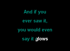 And if you
ever saw it,

you would even

say it glows