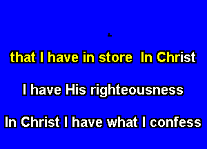 that I have in store In Christ
I have His righteousness

In Christ I have what I confess