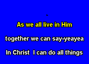 As we all live in Him

together we can say-yeayea

In Christ I can do all things