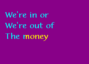 We're in or
We're out of

The money