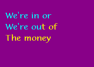 We're in or
We're out of

The money